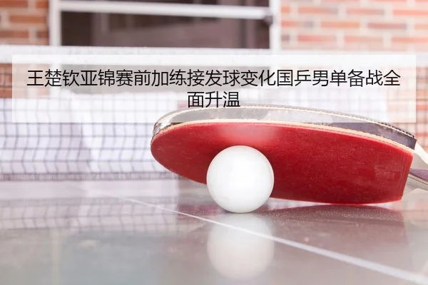 王楚钦亚锦赛前加练接发球变化国乒男单备战全面升温